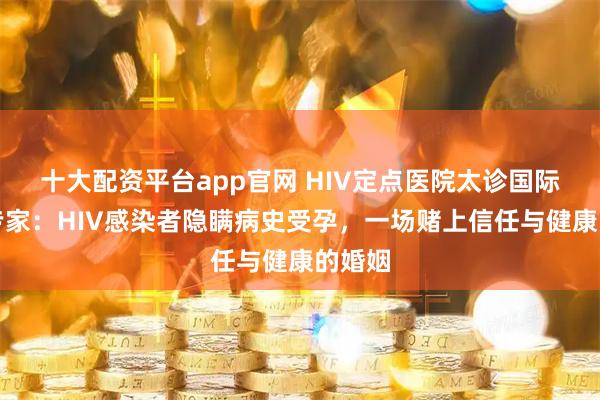 十大配资平台app官网 HIV定点医院太诊国际医院专家：HIV感染者隐瞒病史受孕，一场赌上信任与健康的婚姻