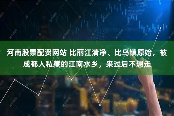 河南股票配资网站 比丽江清净、比乌镇原始，被成都人私藏的江南水乡，来过后不想走