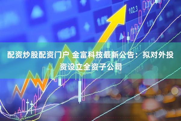 配资炒股配资门户 金富科技最新公告：拟对外投资设立全资子公司