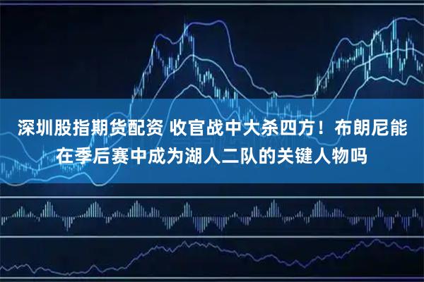 深圳股指期货配资 收官战中大杀四方！布朗尼能在季后赛中成为湖人二队的关键人物吗