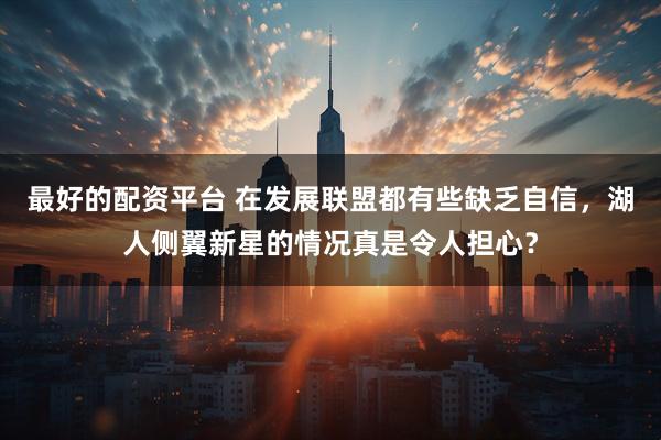 最好的配资平台 在发展联盟都有些缺乏自信，湖人侧翼新星的情况真是令人担心？