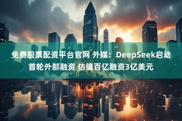免费股票配资平台官网 外媒：DeepSeek启动首轮外部融资 估值百亿融资3亿美元