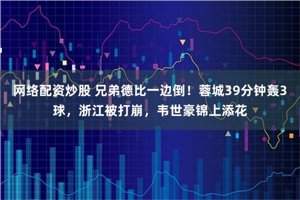 网络配资炒股 兄弟德比一边倒！蓉城39分钟轰3球，浙江被打崩，韦世豪锦上添花