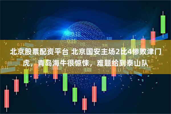 北京股票配资平台 北京国安主场2比4惨败津门虎，青岛海牛很惊悚，难题给到泰山队