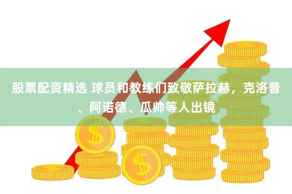 股票配资精选 球员和教练们致敬萨拉赫，克洛普、阿诺德、瓜帅等人出镜