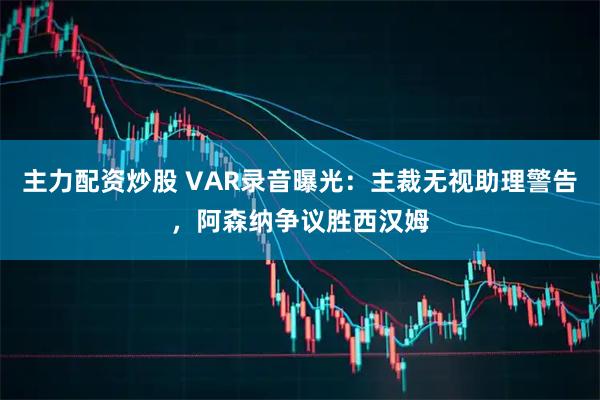 主力配资炒股 VAR录音曝光：主裁无视助理警告，阿森纳争议胜西汉姆