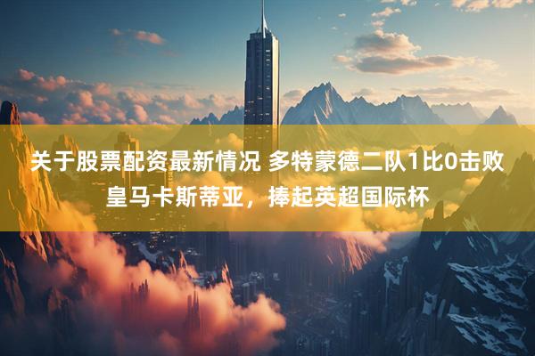 关于股票配资最新情况 多特蒙德二队1比0击败皇马卡斯蒂亚，捧起英超国际杯