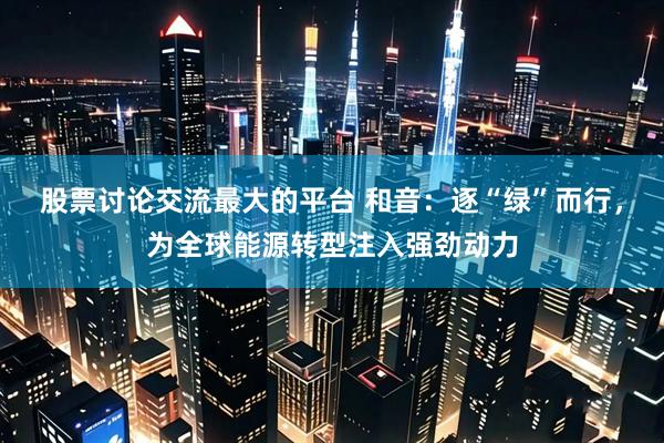 股票讨论交流最大的平台 和音：逐“绿”而行，为全球能源转型注入强劲动力