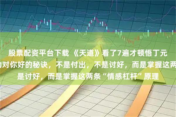 股票配资平台下载 《天道》看了7遍才顿悟丁元英说的：让别人主动对你好的秘诀，不是付出，不是讨好，而是掌握这两条“情感杠杆”原理