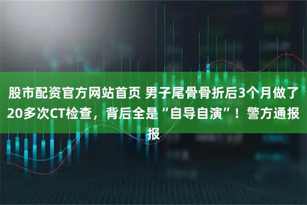 股市配资官方网站首页 男子尾骨骨折后3个月做了20多次CT检查，背后全是“自导自演”！警方通报