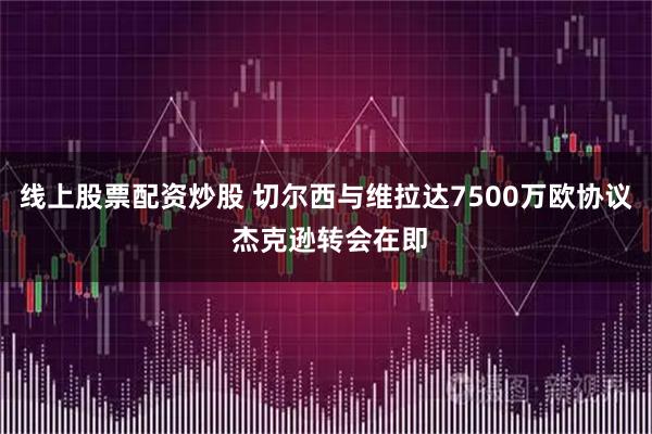 线上股票配资炒股 切尔西与维拉达7500万欧协议 杰克逊转会在即